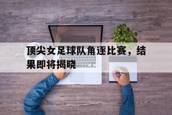 顶尖女足球队角逐比赛，结果即将揭晓