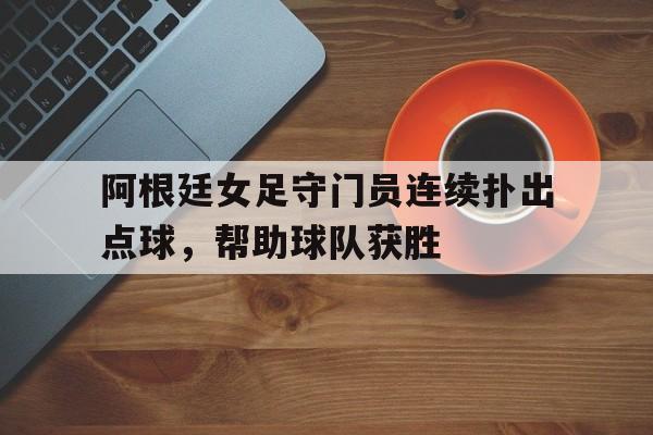 阿根廷女足守门员连续扑出点球，帮助球队获胜
