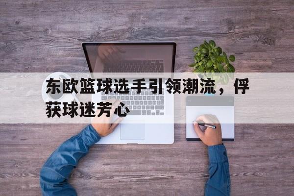关于东欧篮球选手引领潮流，俘获球迷芳心的信息