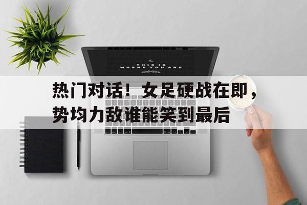 关于热门对话！女足硬战在即，势均力敌谁能笑到最后的信息