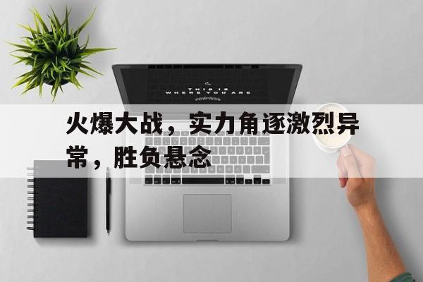 火爆大战，实力角逐激烈异常，胜负悬念的简单介绍