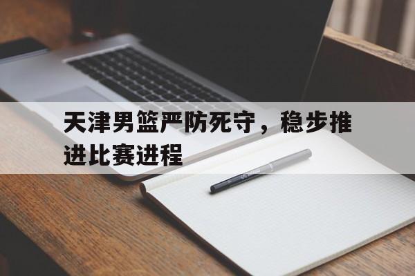 天津男篮严防死守，稳步推进比赛进程的简单介绍