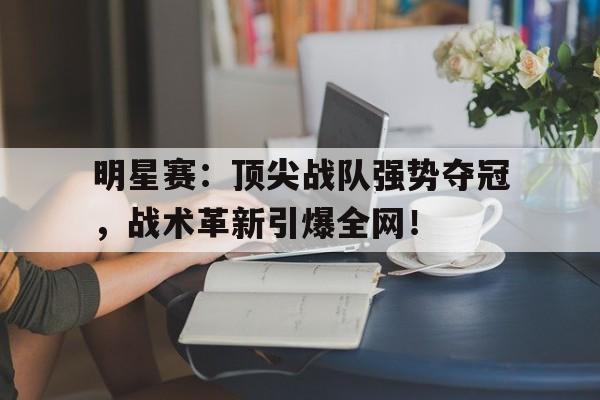明星赛：顶尖战队强势夺冠，战术革新引爆全网！
