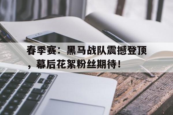 春季赛：黑马战队震撼登顶，幕后花絮粉丝期待！