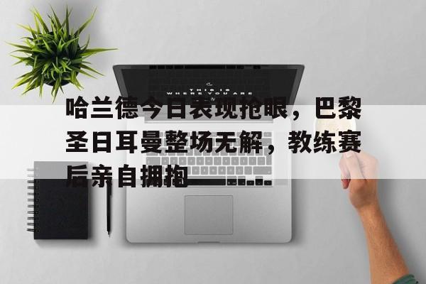 哈兰德今日表现抢眼，巴黎圣日耳曼整场无解，教练赛后亲自拥抱