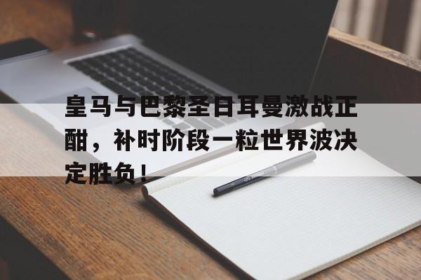 皇马与巴黎圣日耳曼激战正酣,补时阶段一粒世界波决定胜负!