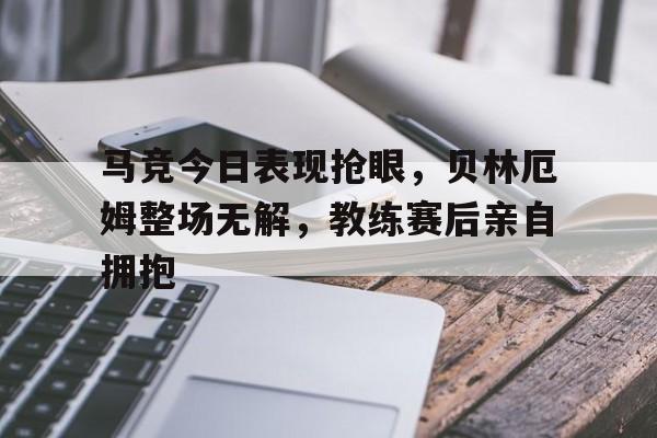 马竞今日表现抢眼，贝林厄姆整场无解，教练赛后亲自拥抱